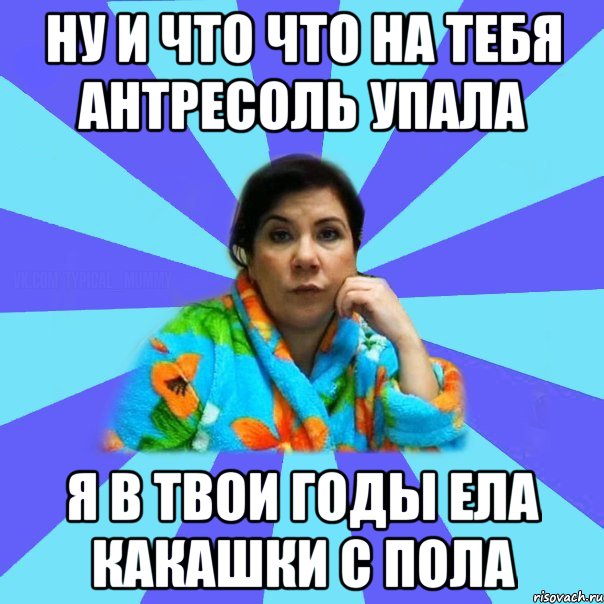 ну и что что на тебя антресоль упала я в твои годы ела какашки с пола, Мем типичная мама