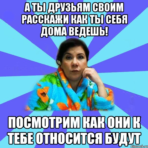 А ты друзьям своим расскажи как ты себя дома ведешь! Посмотрим как они к тебе относится будут, Мем типичная мама