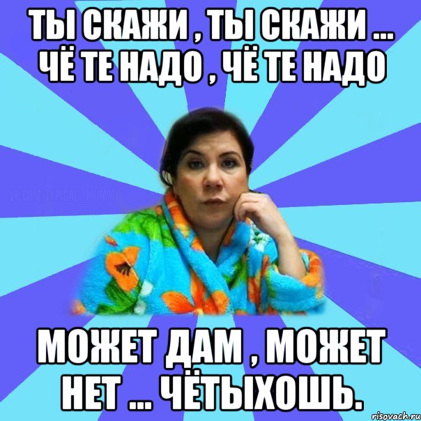 ты скажи , ты скажи ... чё те надо , чё те надо может дам , может нет ... чётыхошь., Мем типичная мама