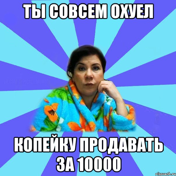 ты совсем охуел копейку продавать за 10000, Мем типичная мама