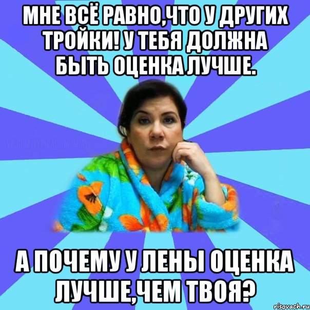 Мне всё равно,что у других тройки! У тебя должна быть оценка лучше. А почему у Лены оценка лучше,чем твоя?, Мем типичная мама