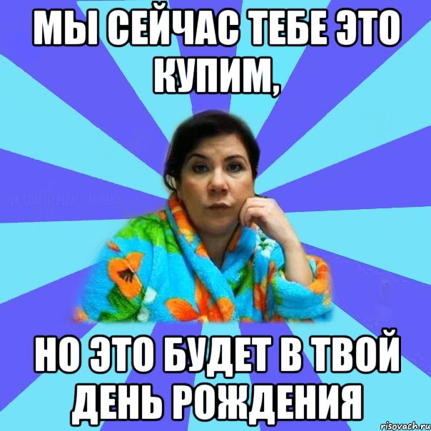 Мы сейчас тебе это купим, но это будет в твой День Рождения, Мем типичная мама