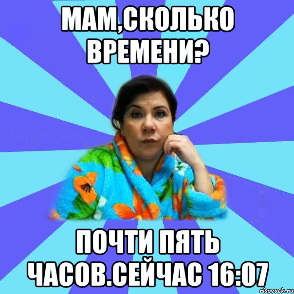 Мам,сколько времени? Почти пять часов.Сейчас 16:07, Мем типичная мама