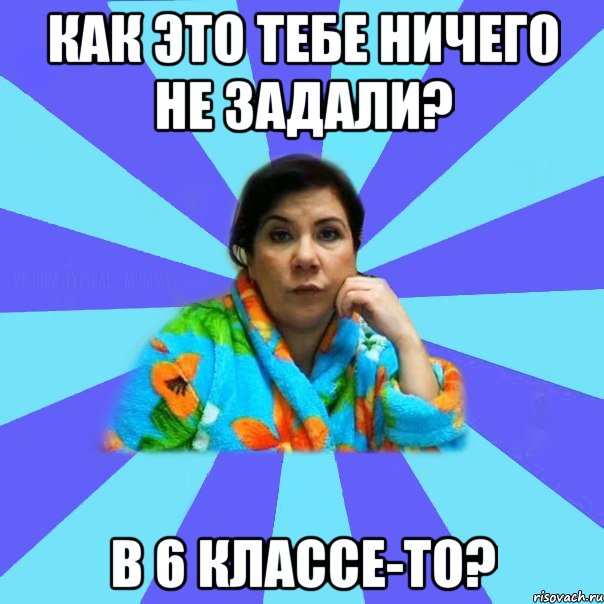 как это тебе ничего не задали? в 6 классе-то?, Мем типичная мама