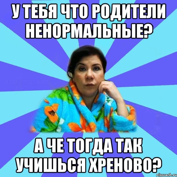 У тебя что родители ненормальные? а че тогда так учишься хреново?, Мем типичная мама