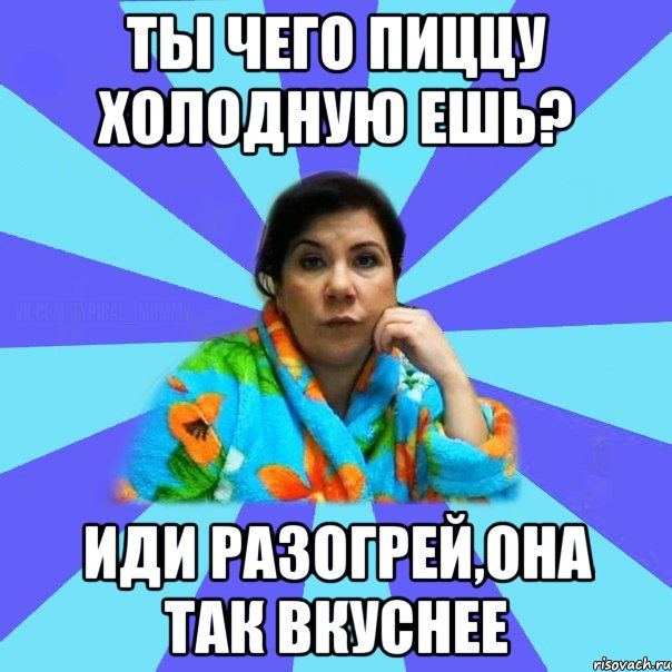 Ты чего пиццу холодную ешь? Иди разогрей,она так вкуснее, Мем типичная мама