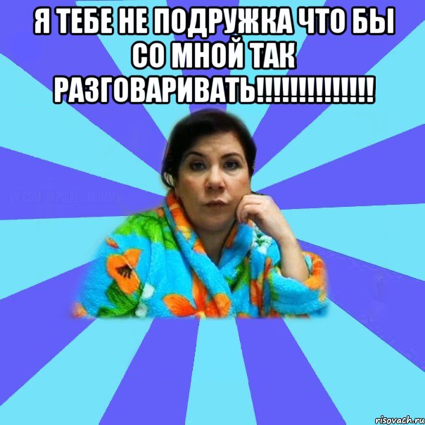 я тебе не подружка что бы со мной так разговаривать!!!!!!!!!!!!!! , Мем типичная мама