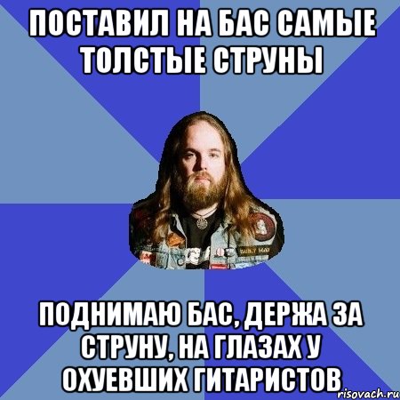 поставил на бас самые толстые струны поднимаю бас, держа за струну, на глазах у охуевших гитаристов, Мем Типичный Трэшер