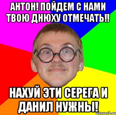 Антон! Пойдем с нами твою днюху отмечать!! Нахуй эти Серега и Данил нужны!, Мем Типичный ботан