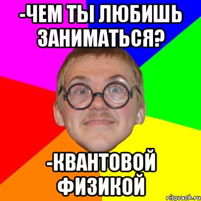 -ЧЕМ ТЫ ЛЮБИШЬ ЗАНИМАТЬСЯ? -КВАНТОВОЙ ФИЗИКОЙ, Мем Типичный ботан