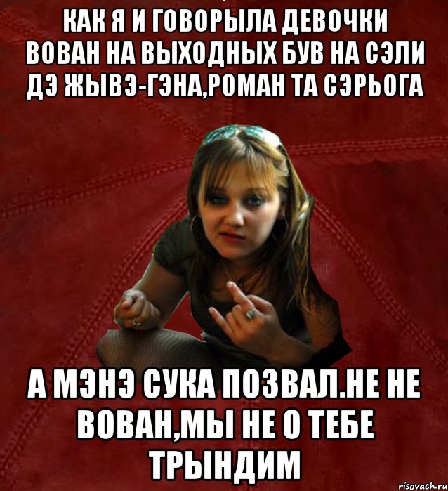 как я и говорыла девочки Вован на выходных був на сэли дэ жывэ-Гэна,Роман та Сэрьога а мэнэ сука позвал.Не не Вован,мы не о тебе трындим, Мем Тьола Маша