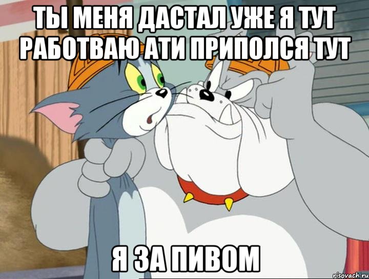 ты меня дастал уже я тут работваю ати приполся тут я за пивом