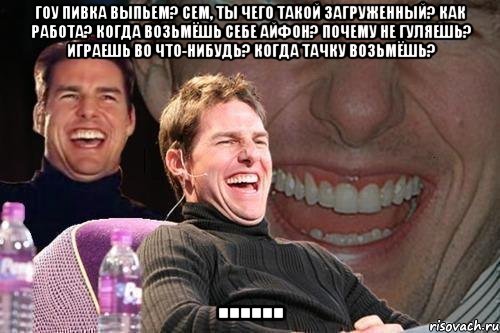 Гоу пивка выпьем? Сем, ты чего такой загруженный? Как работа? Когда возьмёшь себе айфон? Почему не гуляешь? Играешь во что-нибудь? Когда тачку возьмёшь? ......, Мем том круз