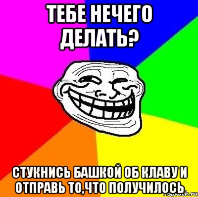 ТЕБЕ НЕЧЕГО ДЕЛАТЬ? СТУКНИСЬ БАШКОЙ ОБ КЛАВУ И ОТПРАВЬ ТО,ЧТО ПОЛУЧИЛОСЬ, Мем Тролль Адвайс