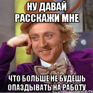 Ну давай расскажи мне Что больше не будешь опаздывать на работу, Мем Ну давай расскажи (Вилли Вонка)