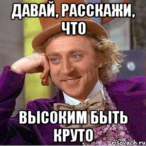 давай, расскажи, что высоким быть круто, Мем Ну давай расскажи (Вилли Вонка)