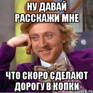 ну давай расскажи мне что скоро сделают дорогу в копки, Мем Ну давай расскажи (Вилли Вонка)