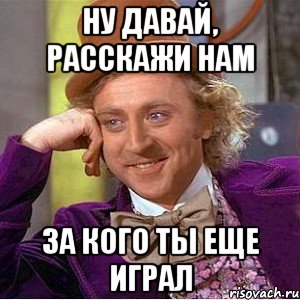 ну давай, расскажи нам за кого ты еще играл, Мем Ну давай расскажи (Вилли Вонка)