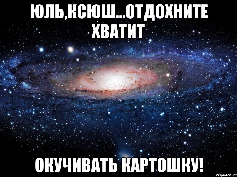 Юль,Ксюш...отдохните хватит окучивать картошку!, Мем Вселенная