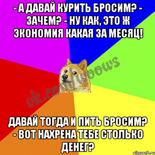 Давай тогда. А давай курить бросим зачем. Давай бросать проект. Дай покурить.