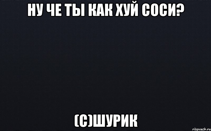 Ну че ты как хуй соси? (с)Шурик