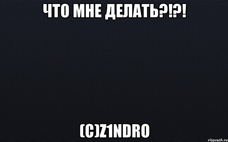 Что мне делать?!?! (с)z1ndro