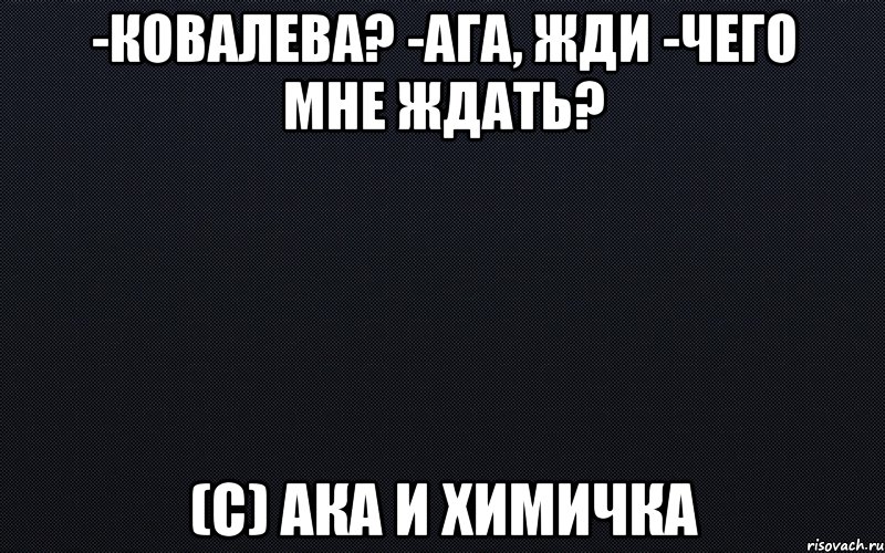 -Ковалева? -Ага, жди -Чего мне ждать? (с) Ака и химичка, Мем черный фон