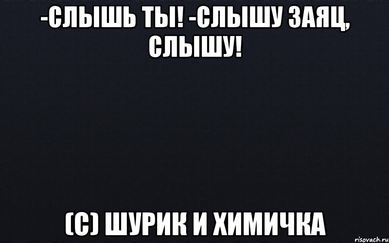 -Слышь ты! -Слышу заяц, слышу! (с) Шурик и химичка, Мем черный фон