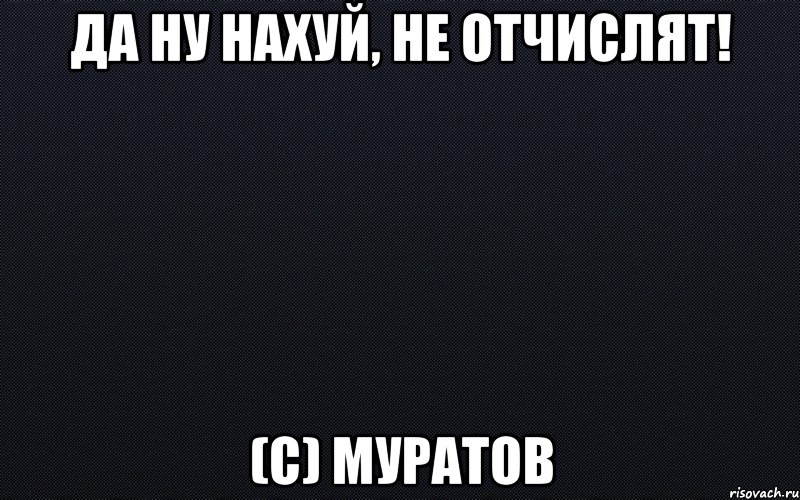 Да ну нахуй, не отчислят! (с) Муратов