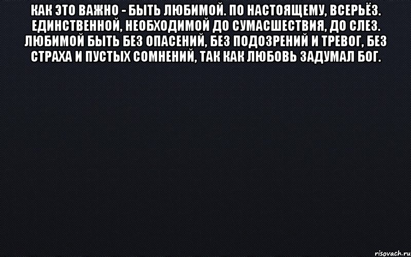 Как это важно - быть любимой. По настоящему, всерьёз. Единственной, необходимой до сумасшествия, до слез. Любимой быть без опасений, без подозрений и тревог, без страха и пустых сомнений, так как любовь задумал Бог. , Мем черный фон