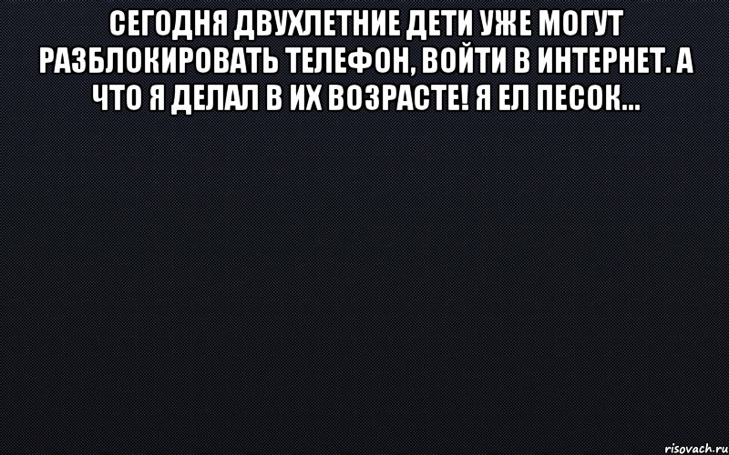 Сегодня двухлетние дети уже могут разблокировать телефон, войти в интернет. А что я делал в их возрасте! Я ел песок... , Мем черный фон