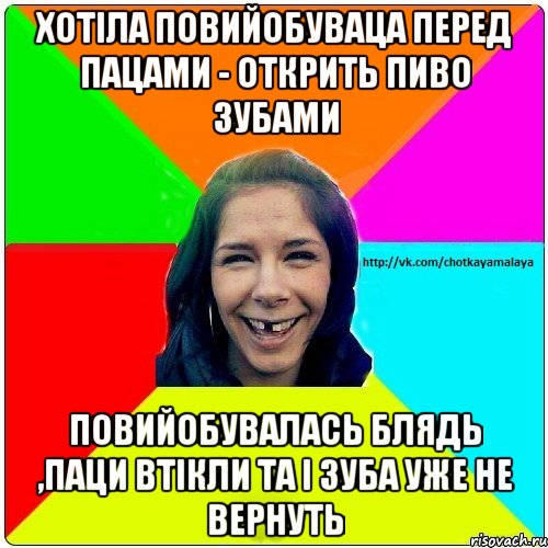 Хотіла повийобуваца перед пацами - открить пиво зубами Повийобувалась блядь ,паци втікли та і зуба уже не вернуть