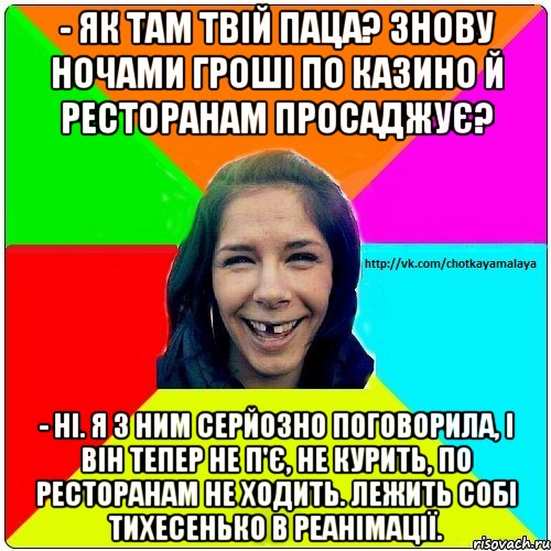 - Як там твій паца? Знову ночами гроші по казино й ресторанам просаджує? - Ні. Я з ним серйозно поговорила, і він тепер не п'є, не курить, по ресторанам не ходить. Лежить собі тихесенько в реанімації., Мем Чотка мала