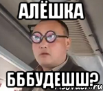 АЛЁШКА БББУДЕШШ?