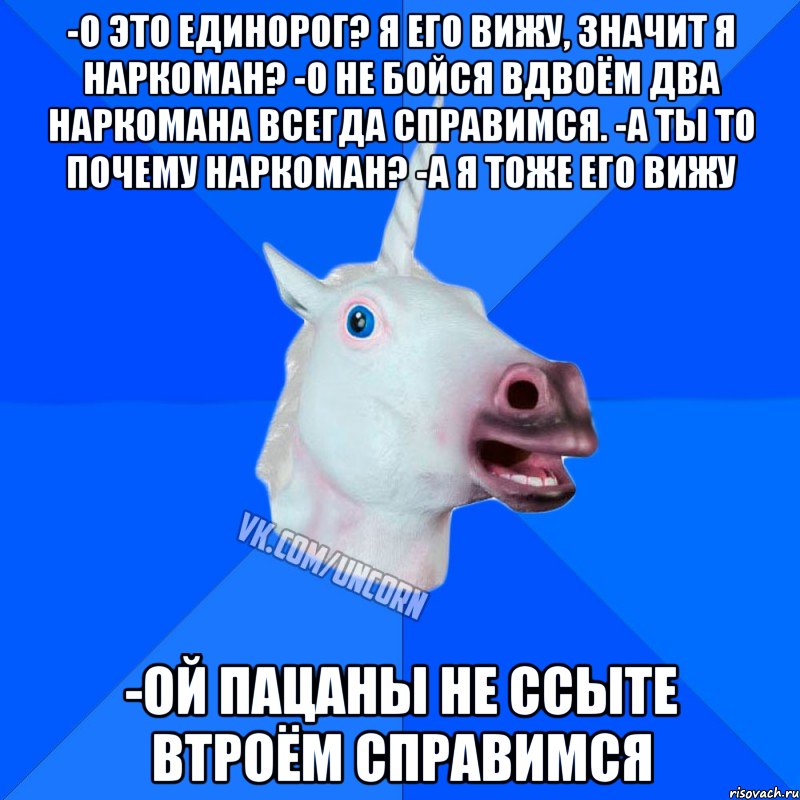 -о это единорог? я его вижу, значит я наркоман? -о не бойся вдвоём два наркомана всегда справимся. -а ты то почему наркоман? -а я тоже его вижу -ой пацаны не ссыте втроём справимся