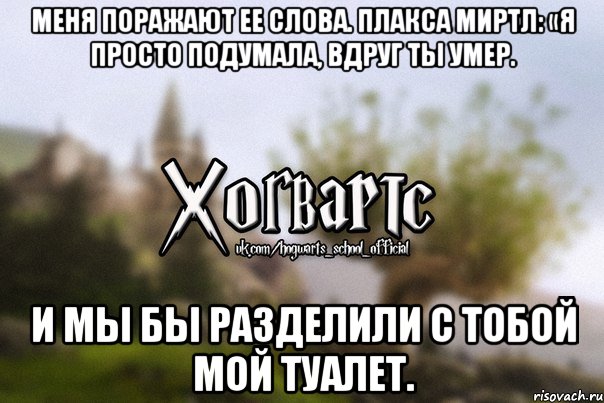 Меня поражают ее слова. Плакса Миртл: «Я просто подумала, вдруг ты умер. И мы бы разделили с тобой мой туалет.