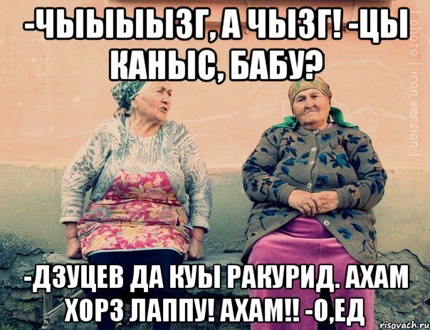 -Чыыыызг, а чызг! -цы каныс, бабу? -Дзуцев да куы ракурид. Ахам хорз лаппу! Ахам!! -О,ед, Мем   Ирон бабушки