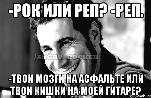 -Рок или реп? -Реп. -Твои мозги на асфальте или твои кишки на моей гитаре?