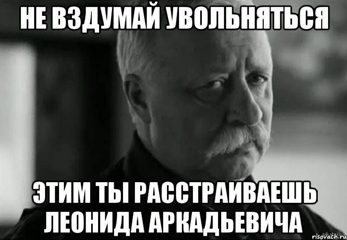 Не вздумай увольняться Этим ты расстраиваешь Леонида Аркадьевича, Мем Не расстраивай Леонида Аркадьевича