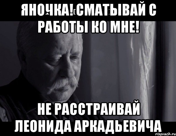 ЯНОЧКА! СМАТЫВАЙ С РАБОТЫ КО МНЕ! НЕ РАССТРАИВАЙ ЛЕОНИДА АРКАДЬЕВИЧА