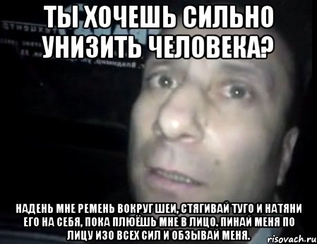 ты хочешь сильно унизить человека? надень мне ремень вокруг шеи, стягивай туго и натяни его на себя, пока плюёшь мне в лицо. пинай меня по лицу изо всех сил и обзывай меня., Мем Ломай меня полностью