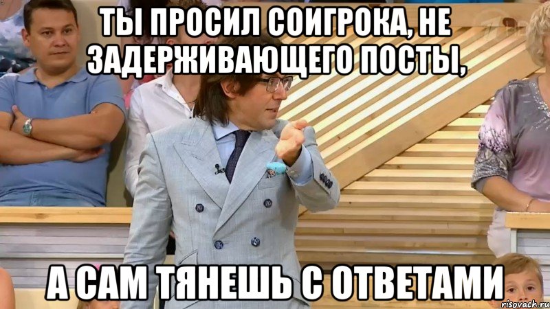 ты просил соигрока, не задерживающего посты, а сам тянешь с ответами