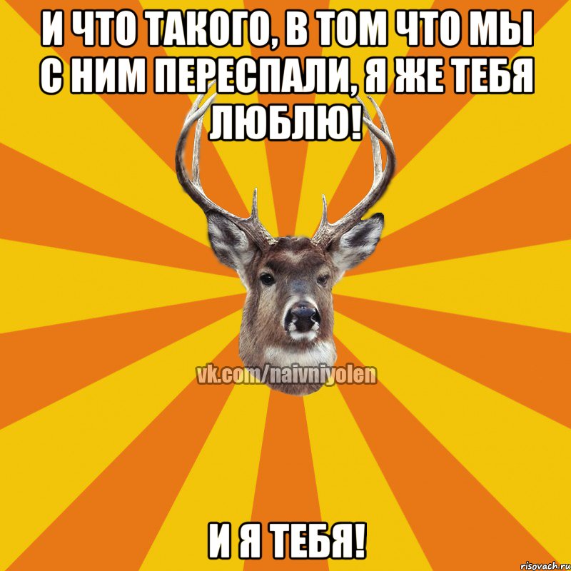 И что такого, в том что мы с ним переспали, я же тебя люблю! И я тебя!