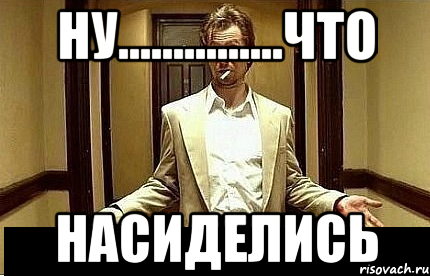 ну...............что насиделись, Мем Ну чо