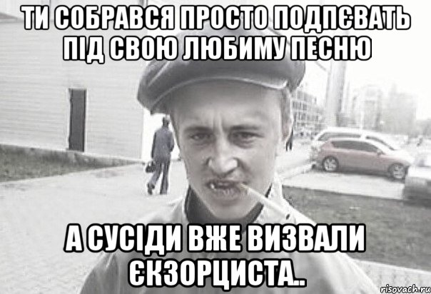 ти собрався просто подпєвать під свою любиму песню а сусіди вже визвали єкзорциста.., Мем Пацанська философия