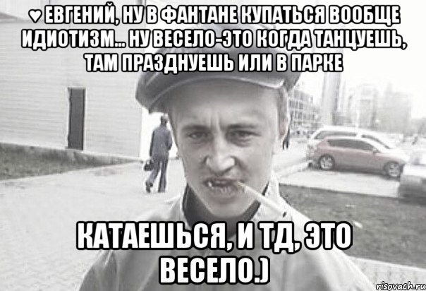 ♥ Евгений, Ну в фантане купаться вообще идиотизм... Ну весело-это когда танцуешь, там празднуешь или в парке катаешься, и тд, это весело.), Мем Пацанська философия