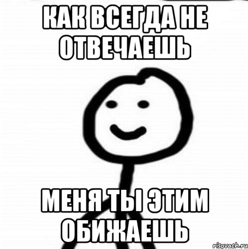 Ну как всегда. Как всегда. Я обиделась ты не отвечал. Ты как всегда.