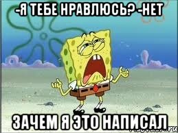 -Я тебе нравлюсь? -нет Зачем я это написал, Мем Спанч Боб плачет