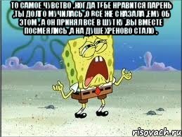 то самое чувство ,когда тебе нравится парень ,ты долго мучилась ,о всё же сказала ,ему об этом , а он принял всё в шутку ,вы вместе посмеялись ,а на душе хреново стало . , Мем Спанч Боб плачет