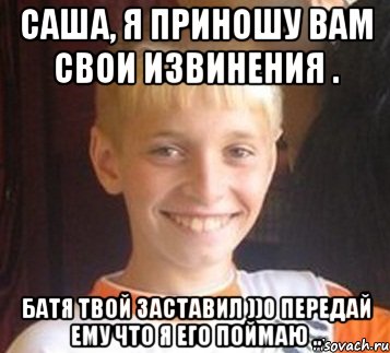 Саша, я приношу вам свои извинения . Батя твой заставил ))0 передай ему что я его поймаю ..